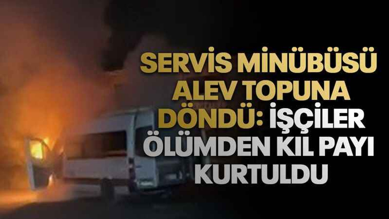 Servis minübüsü alev topuna döndü: İşçiler ölümden kıl payı kurtuldu